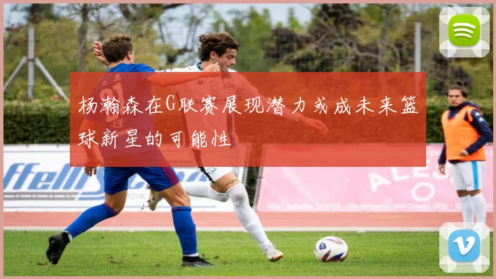 杨瀚森在G联赛展现潜力或成未来篮球新星的可能性