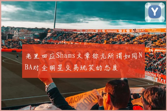 老里回应Shams文章称无所谓如同NBA对全明星交易玩笑的态度