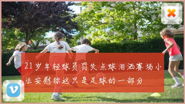 21岁年轻球员罚失点球泪洒赛场小法安慰称这只是足球的一部分