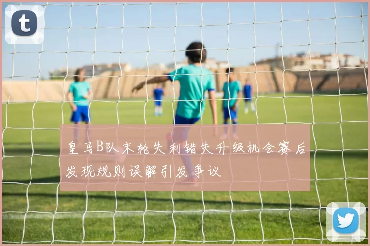 皇马B队末轮失利错失升级机会赛后发现规则误解引发争议