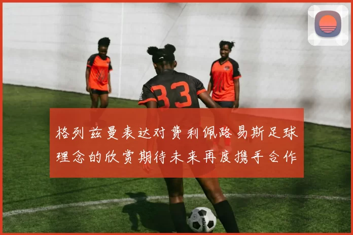 格列兹曼表达对费利佩路易斯足球理念的欣赏期待未来再度携手合作
