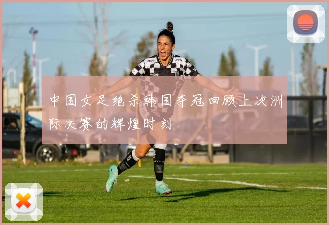 中国女足绝杀韩国夺冠回顾上次洲际决赛的辉煌时刻