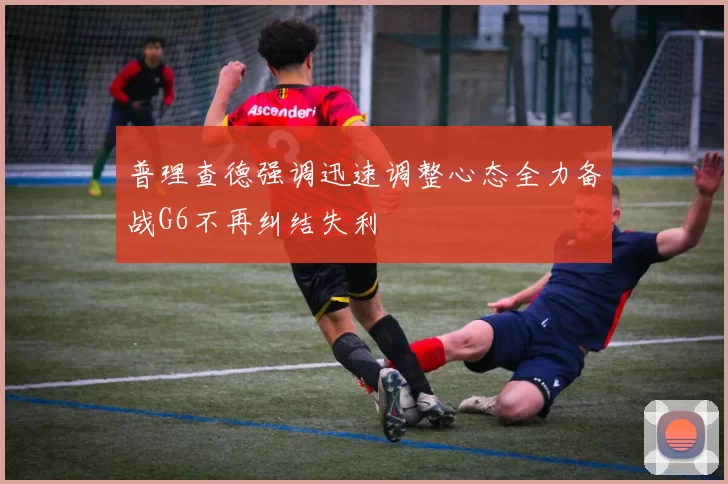 普理查德强调迅速调整心态全力备战G6不再纠结失利