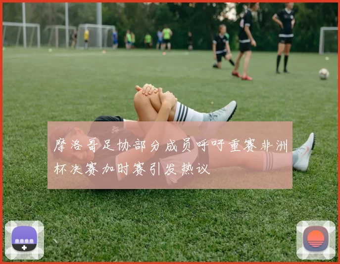 摩洛哥足协部分成员呼吁重赛非洲杯决赛加时赛引发热议
