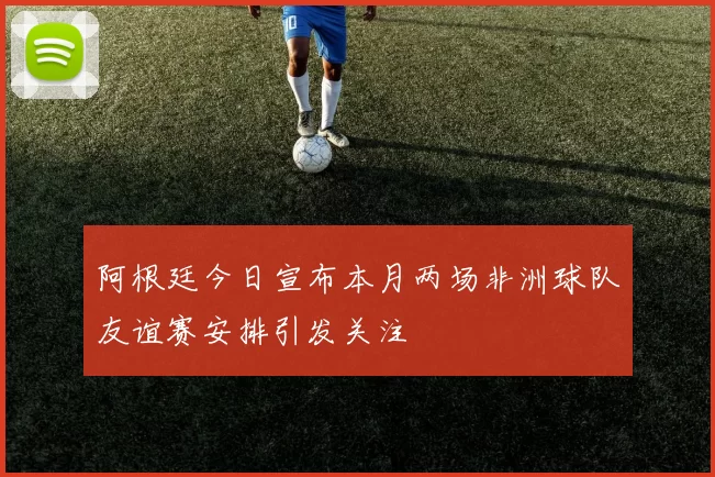 阿根廷今日宣布本月两场非洲球队友谊赛安排引发关注