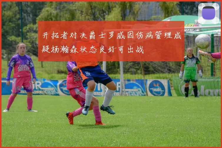 开拓者对决爵士罗威因伤病管理成疑杨瀚森状态良好可出战