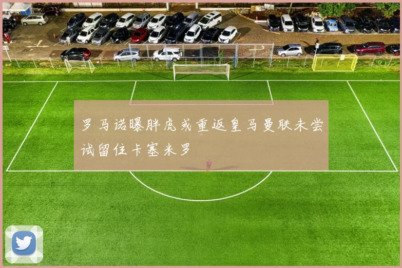 罗马诺曝胖虎或重返皇马曼联未尝试留住卡塞米罗