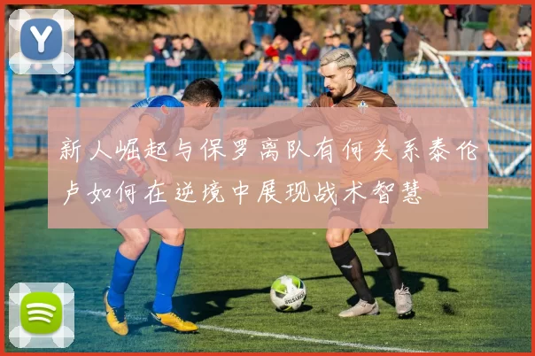 新人崛起与保罗离队有何关系泰伦卢如何在逆境中展现战术智慧