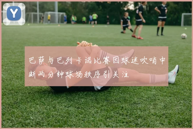巴萨与巴列卡诺比赛因球迷吹哨中断两分钟球场秩序引关注