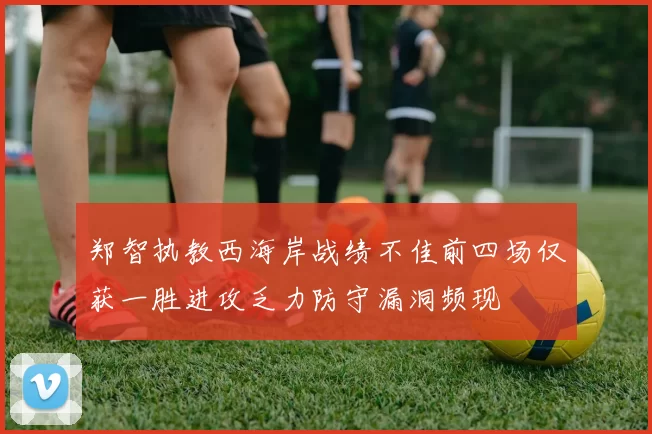 郑智执教西海岸战绩不佳前四场仅获一胜进攻乏力防守漏洞频现