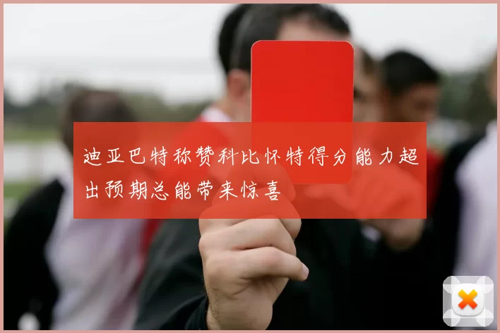 迪亚巴特称赞科比怀特得分能力超出预期总能带来惊喜