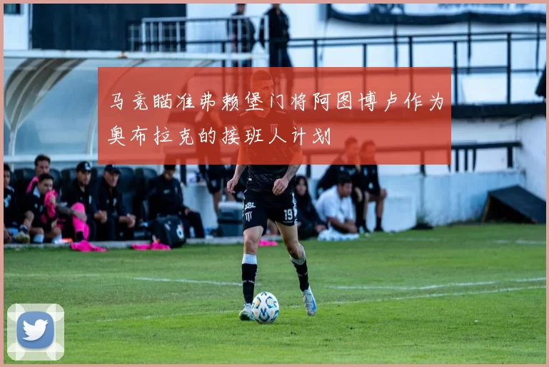 马竞瞄准弗赖堡门将阿图博卢作为奥布拉克的接班人计划