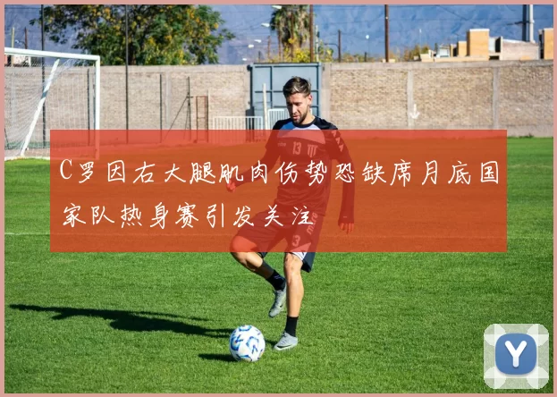 C罗因右大腿肌肉伤势恐缺席月底国家队热身赛引发关注