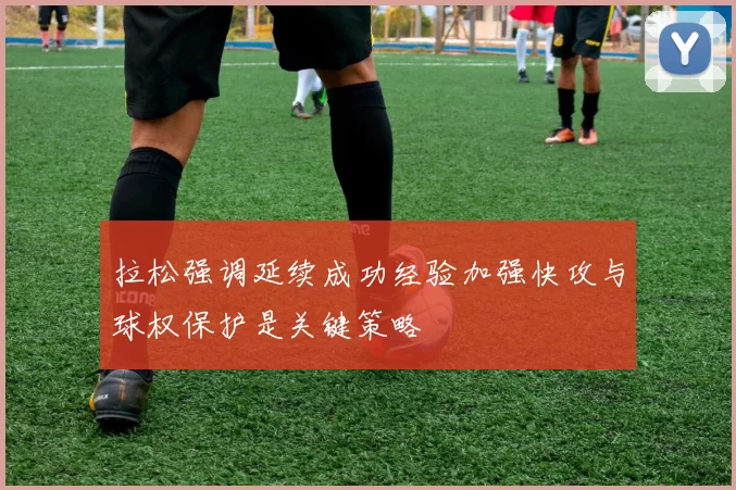 拉松强调延续成功经验加强快攻与球权保护是关键策略