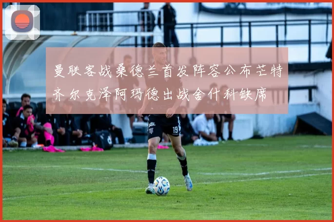 曼联客战桑德兰首发阵容公布芒特齐尔克泽阿玛德出战舍什科缺席