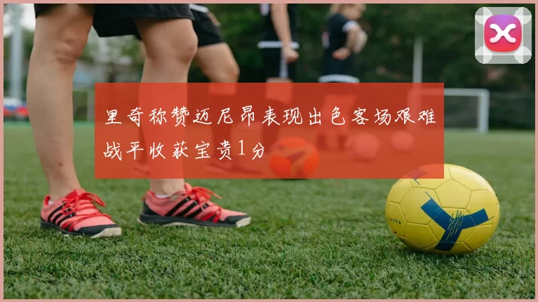 里奇称赞迈尼昂表现出色客场艰难战平收获宝贵1分