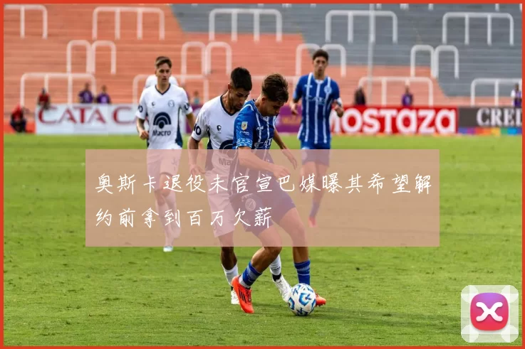 奥斯卡退役未官宣巴媒曝其希望解约前拿到百万欠薪